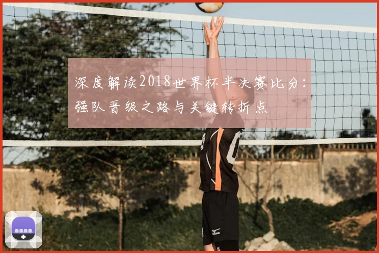 深度解读2018世界杯半决赛比分：强队晋级之路与关键转折点