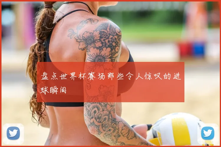 盘点世界杯赛场那些令人惊叹的进球瞬间