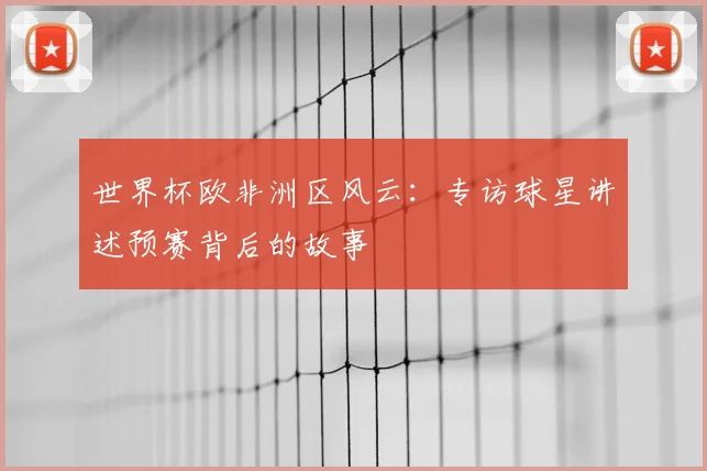 世界杯欧非洲区风云：专访球星讲述预赛背后的故事