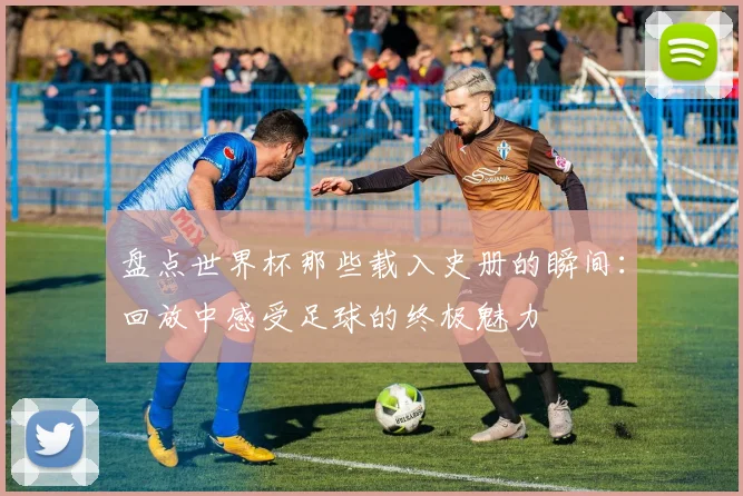 盘点世界杯那些载入史册的瞬间：回放中感受足球的终极魅力