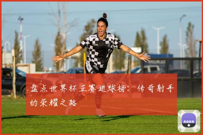 盘点世界杯正赛进球榜：传奇射手的荣耀之路