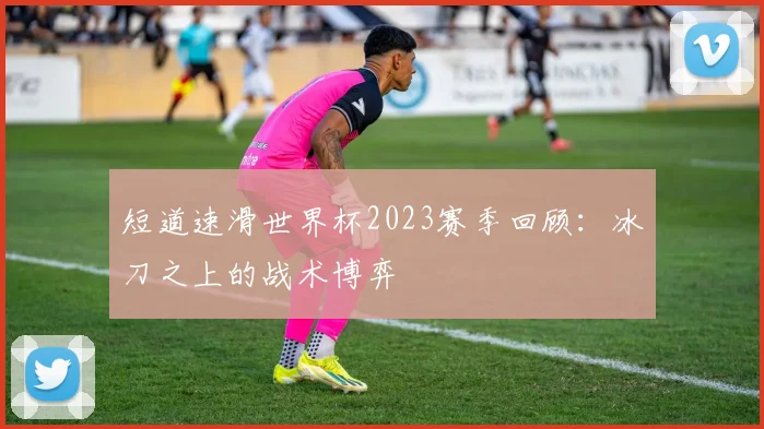 短道速滑世界杯2023赛季回顾:冰刀之上的战术博弈