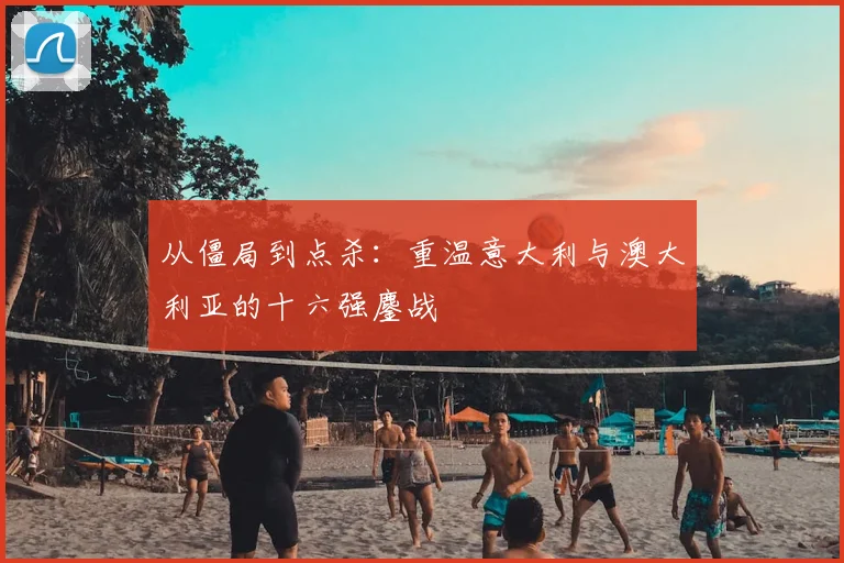 从僵局到点杀:重温意大利与澳大利亚的十六强鏖战