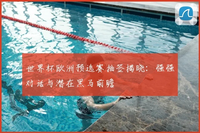 世界杯欧洲预选赛抽签揭晓：强强对话与潜在黑马前瞻