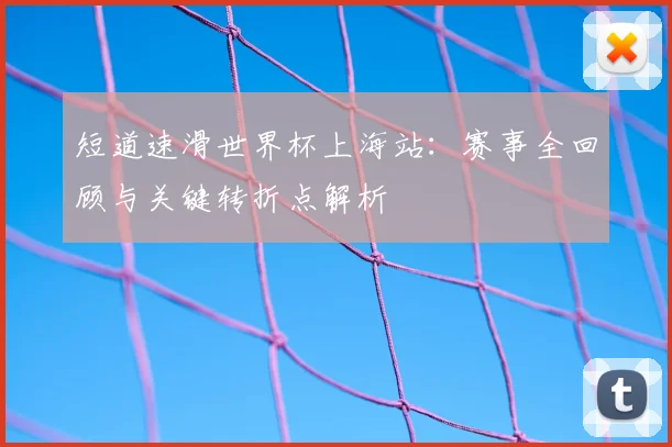 短道速滑世界杯上海站：赛事全回顾与关键转折点解析