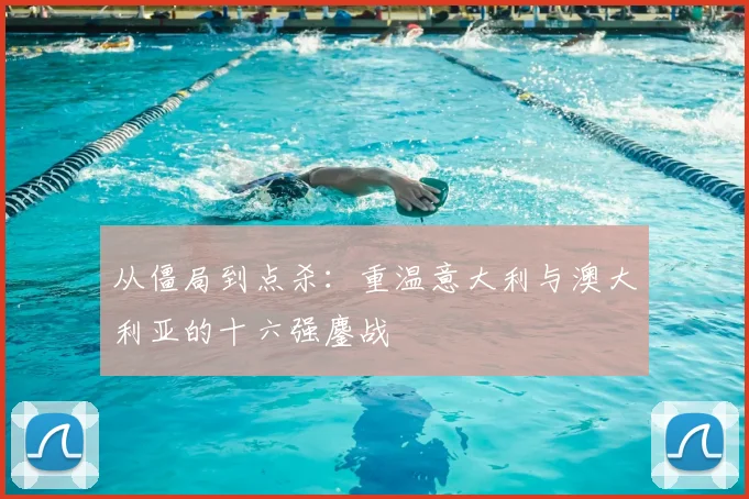 从僵局到点杀:重温意大利与澳大利亚的十六强鏖战