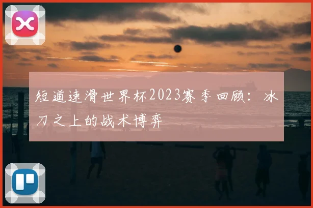 短道速滑世界杯2023赛季回顾:冰刀之上的战术博弈