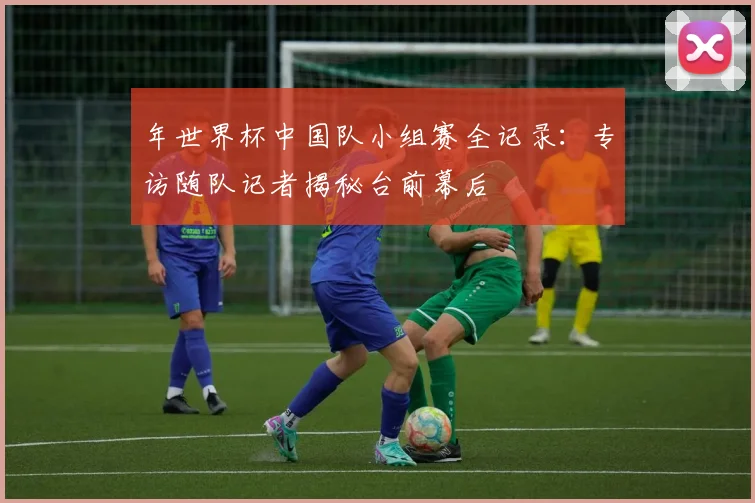 年世界杯中国队小组赛全记录:专访随队记者揭秘台前幕后