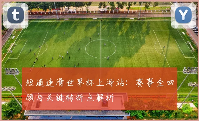 短道速滑世界杯上海站：赛事全回顾与关键转折点解析